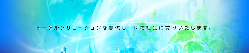 トータルソリューションを提供し、地域社会に貢献いたします。
